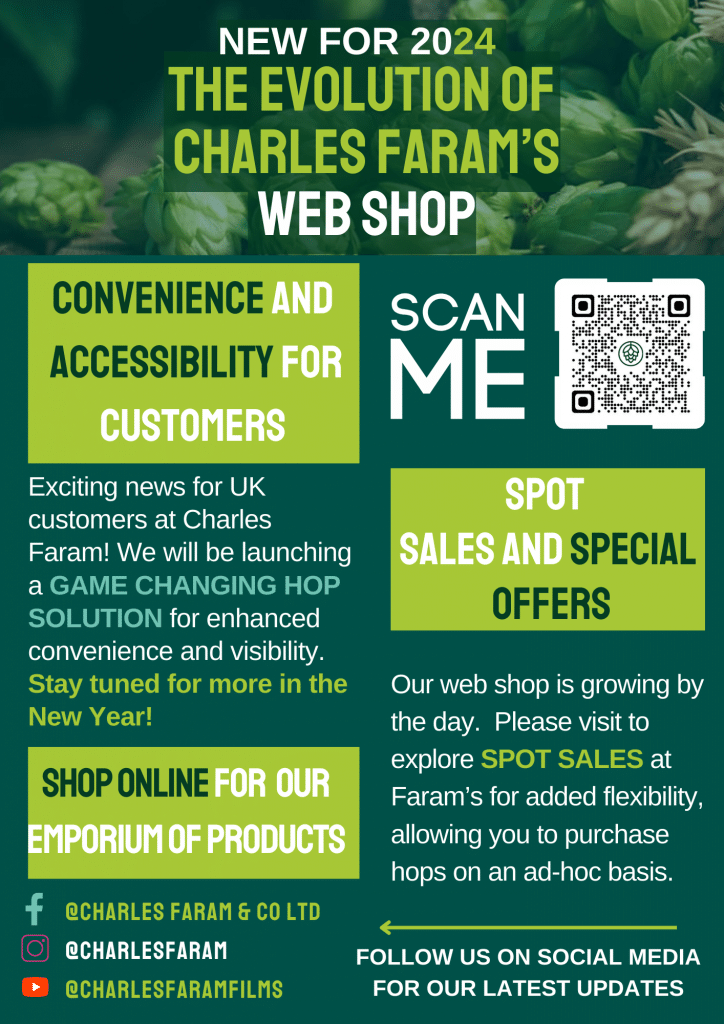 New For 2024 The evolution of Charles Faram’s web shop. Convenience and Accessibility for Customers. Exciting news for UK customers at Charles Faram! We will be launching a GAME CHANGING HOP SOLUTION for enhanced convenience and visibility. Stay tuned for more in the New Year! Shop online for our emporium of products. Spot Sales and Special Offers. Our web shop is growing by the day. Please visit to explore SPOT SALES at Faram’s for added flexibility, allowing you to purchase hops on an ad-hoc basis. FOLLOW US ON SOCIAL MEDIA FOR OUR LATEST UPDATES